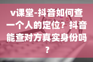 v课堂-抖音如何查一个人的定位？抖音能查对方真实身份吗？