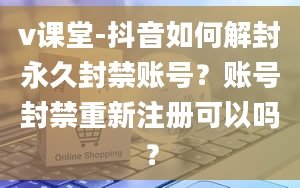 v课堂-抖音如何解封永久封禁账号？账号封禁重新注册可以吗？