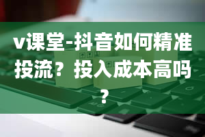 v课堂-抖音如何精准投流？投入成本高吗？