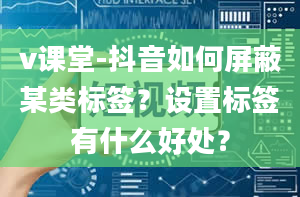 v课堂-抖音如何屏蔽某类标签？设置标签有什么好处？