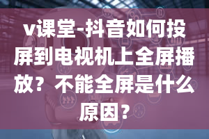 v课堂-抖音如何投屏到电视机上全屏播放？不能全屏是什么原因？