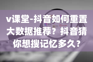 v课堂-抖音如何重置大数据推荐？抖音猜你想搜记忆多久？