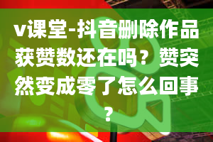 v课堂-抖音删除作品获赞数还在吗？赞突然变成零了怎么回事？