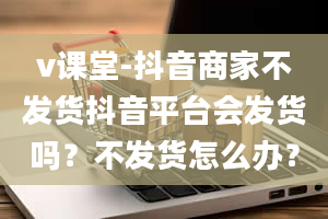 v课堂-抖音商家不发货抖音平台会发货吗？不发货怎么办？