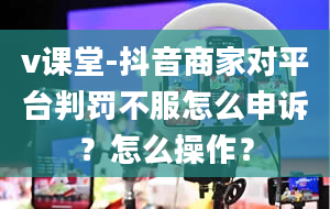 v课堂-抖音商家对平台判罚不服怎么申诉？怎么操作？