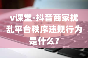 v课堂-抖音商家扰乱平台秩序违规行为是什么？