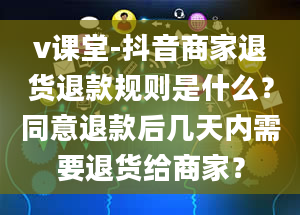 v课堂-抖音商家退货退款规则是什么？同意退款后几天内需要退货给商家？