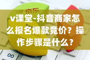 v课堂-抖音商家怎么报名爆款竞价？操作步骤是什么？