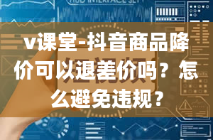 v课堂-抖音商品降价可以退差价吗？怎么避免违规？