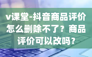 v课堂-抖音商品评价怎么删除不了？商品评价可以改吗？