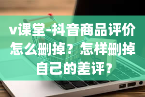 v课堂-抖音商品评价怎么删掉？怎样删掉自己的差评？