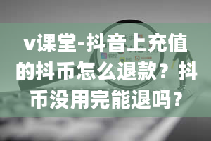 v课堂-抖音上充值的抖币怎么退款？抖币没用完能退吗？