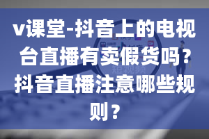 v课堂-抖音上的电视台直播有卖假货吗？抖音直播注意哪些规则？