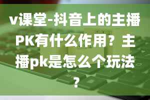 v课堂-抖音上的主播PK有什么作用？主播pk是怎么个玩法？