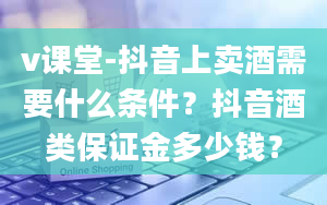 v课堂-抖音上卖酒需要什么条件？抖音酒类保证金多少钱？