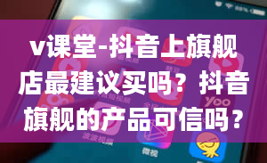 v课堂-抖音上旗舰店最建议买吗？抖音旗舰的产品可信吗？