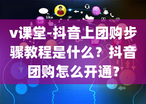 v课堂-抖音上团购步骤教程是什么？抖音团购怎么开通？