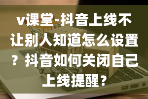 v课堂-抖音上线不让别人知道怎么设置？抖音如何关闭自己上线提醒？