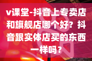 v课堂-抖音上专卖店和旗舰店哪个好？抖音跟实体店买的东西一样吗？