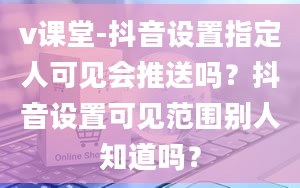 v课堂-抖音设置指定人可见会推送吗？抖音设置可见范围别人知道吗？