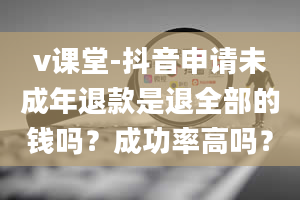 v课堂-抖音申请未成年退款是退全部的钱吗？成功率高吗？