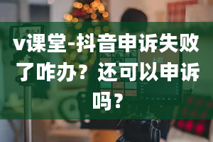 v课堂-抖音申诉失败了咋办？还可以申诉吗？