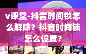 v课堂-抖音时间锁怎么解除？抖音时间锁怎么设置？