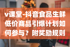 v课堂-抖音食品生鲜低价商品引爆计划如何参与？附奖励规则