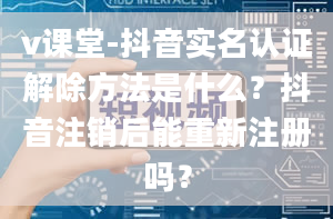 v课堂-抖音实名认证解除方法是什么？抖音注销后能重新注册吗？