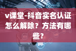 v课堂-抖音实名认证怎么解除？方法有哪些？