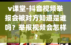 v课堂-抖音视频举报会被对方知道是谁吗？举报视频会怎样？