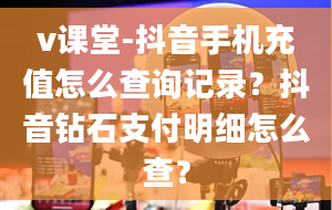 v课堂-抖音手机充值怎么查询记录？抖音钻石支付明细怎么查？