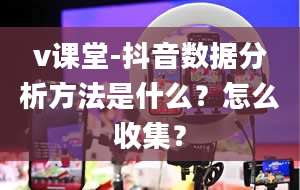 v课堂-抖音数据分析方法是什么？怎么收集？