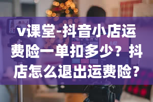 v课堂-抖音小店运费险一单扣多少？抖店怎么退出运费险？