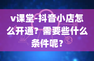 v课堂-抖音小店怎么开通？需要些什么条件呢？