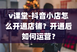 v课堂-抖音小店怎么开通店铺？开通后如何运营？