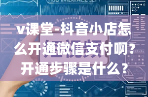 v课堂-抖音小店怎么开通微信支付啊？开通步骤是什么？