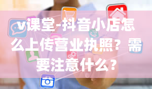 v课堂-抖音小店怎么上传营业执照？需要注意什么？