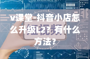 v课堂-抖音小店怎么升级L2？有什么方法？