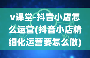 v课堂-抖音小店怎么运营(抖音小店精细化运营要怎么做)