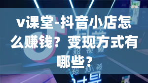 v课堂-抖音小店怎么赚钱？变现方式有哪些？