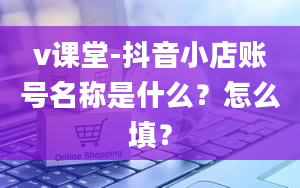 v课堂-抖音小店账号名称是什么？怎么填？