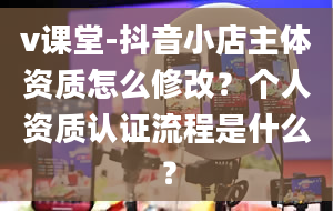 v课堂-抖音小店主体资质怎么修改？个人资质认证流程是什么？