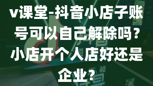 v课堂-抖音小店子账号可以自己解除吗？小店开个人店好还是企业？