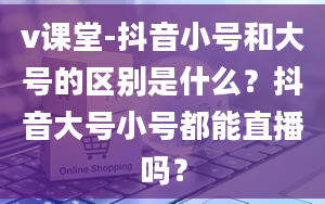 v课堂-抖音小号和大号的区别是什么？抖音大号小号都能直播吗？