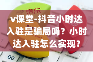 v课堂-抖音小时达入驻是骗局吗？小时达入驻怎么实现？