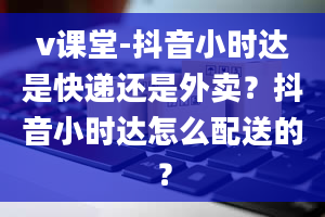 v课堂-抖音小时达是快递还是外卖？抖音小时达怎么配送的？