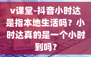 v课堂-抖音小时达是指本地生活吗？小时达真的是一个小时到吗？