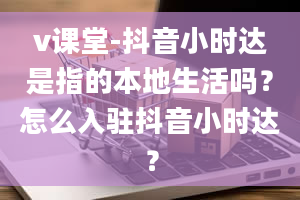 v课堂-抖音小时达是指的本地生活吗？怎么入驻抖音小时达？