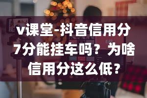 v课堂-抖音信用分7分能挂车吗？为啥信用分这么低？